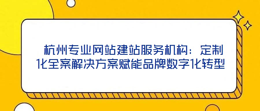  杭州專業網站建站服務機構：定制化全案解決方案賦能品牌數字化轉型