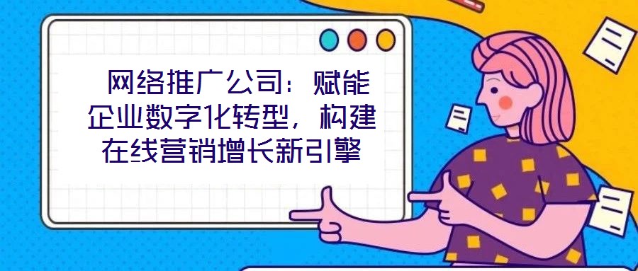  網(wǎng)絡(luò)推廣公司：賦能企業(yè)數(shù)字化轉(zhuǎn)型，構(gòu)建在線營銷增長新引擎