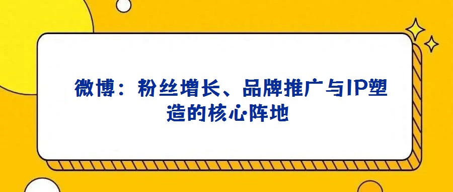 微博:粉絲增長、品牌推廣與IP塑造的核心陣地