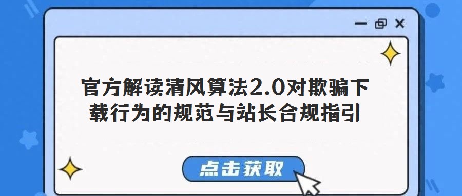官方解讀清風算法2.0對欺騙下載行為的規范與站長合規指引